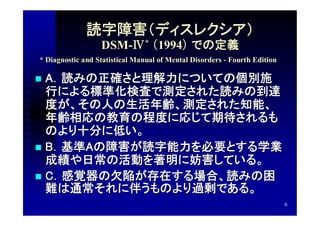 読字障害（ディスレクシア）
                  DSM-Ⅳ* （1994） での定義
* Diagnostic and Statistical Manual of Mental Disorders - Fourth Edition

 A．読みの正確さと理解力についての個別施
  行による標準化検査で測定された読みの到達
  度が、その人の生活年齢、測定された知能、
  年齢相応の教育の程度に応じて期待されるも
  のより十分に低い。
 B．基準Aの障害が読字能力を必要とする学業
  成績や日常の活動を著明に妨害している。
 C．感覚器の欠陥が存在する場合、読みの困
  難は通常それに伴うものより過剰である。
                                                                           6
 