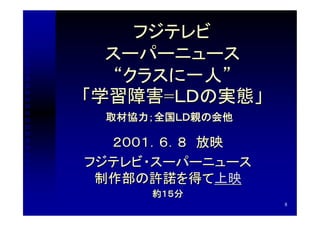フジテレビ
  スーパーニュース
   “クラスに一人”
「学習障害=ＬＤの実態」
 取材協力；全国ＬＤ親の会他

  ２００１．６．８　放映
フジテレビ・スーパーニュース
 制作部の許諾を得て上映
     約１５分
                 8
 