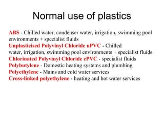 Normal use of plastics
ABS - Chilled water, condenser water, irrigation, swimming pool
environments + specialist fluids
Unplasticised Polyvinyl Chloride uPVC - Chilled
water, irrigation, swimming pool environments + specialist fluids
Chlorinated Polyvinyl Chloride cPVC - specialist fluids
Polybutylene - Domestic heating systems and plumbing
Polyethylene - Mains and cold water services
Cross-linked polyethylene - heating and hot water services
 