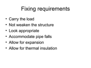 Fixing requirements
• Carry the load
• Not weaken the structure
• Look appropriate
• Accommodate pipe falls
• Allow for expansion
• Allow for thermal insulation
 