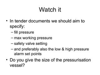 Watch it
• In tender documents we should aim to
specify:
– fill pressure
– max working pressure
– safety valve setting
– and preferably also the low & high pressure
alarm set points
• Do you give the size of the pressurisation
vessel?
 