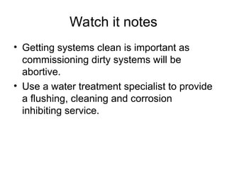 Watch it notes
• Getting systems clean is important as
commissioning dirty systems will be
abortive.
• Use a water treatment specialist to provide
a flushing, cleaning and corrosion
inhibiting service.
 