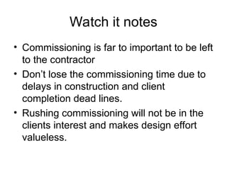Watch it notes
• Commissioning is far to important to be left
to the contractor
• Don’t lose the commissioning time due to
delays in construction and client
completion dead lines.
• Rushing commissioning will not be in the
clients interest and makes design effort
valueless.
 
