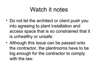Watch it notes
• Do not let the architect or client push you
into agreeing to plant installation and
access space that is so constrained that it
is unhealthy or unsafe.
• Although this issue can be passed onto
the contractor, the plantrooms have to be
big enough for the contractor to comply
with the law.
 