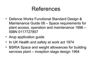 References
• Defence Works Functional Standard Design &
Maintenance Guide 08 – Space requirements for
plant access, operation and maintenance 1996 –
ISBN 0117727857
• Arup application guide
• In UK Health and safety at work act 1974
• BSRIA Space and weight allowances for building
services plant – inception stage design 1994
 