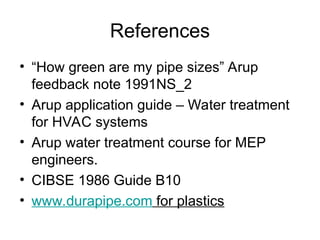 References
• “How green are my pipe sizes” Arup
feedback note 1991NS_2
• Arup application guide – Water treatment
for HVAC systems
• Arup water treatment course for MEP
engineers.
• CIBSE 1986 Guide B10
• www.durapipe.com for plastics
 