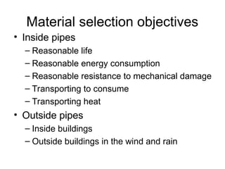 Material selection objectives
• Inside pipes
– Reasonable life
– Reasonable energy consumption
– Reasonable resistance to mechanical damage
– Transporting to consume
– Transporting heat
• Outside pipes
– Inside buildings
– Outside buildings in the wind and rain
 