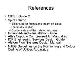 References
• CIBSE Guide C
• Spirax Sarco
– Boilers, boiler fittings and steam off-takes
– Steam distribution
– Condensate and flash steam recovery
• Ingersoll-Rand – Installation Guide
• Atlas Copco – Compressed Air Manual 98
• IOP Engineering Services Design Guide
• Alstom Flow Systems Design Manual
• NJUG Guidelines on the Positioning and Colour
Coding of Utilities Apparatus
 
