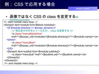 例： CSS で応用する場合 画像ではなく CSS の class を変更する 例： XOOPSCubeTOKAI <!-- start module menu loop --> <{foreach item=module from=$block.modules}> 　 <{if $module.directory == $xoops_dirname }> 　　　 <{* 現在表示中のモジュールだけ、 class を変更する *}> 　　　 <a  class="menuMainActive"   　　　 href="<{$xoops_url}>/modules/<{$module.directory}>/"><{$module.name}></a> 　 <{else}> 　　　 <a  class="menuMain"   　　　 href="<{$xoops_url}>/modules/<{$module.directory}>/"><{$module.name}></a> 　 <{/if}> 　 <{foreach item=sublink from=$module.sublinks}> 　　　 <a class="menuSub" href="<{$sublink.url}>"><{$sublink.name}></a> 　 <{/foreach}>  <{/foreach}>  <!-- end module menu loop -->  