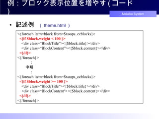 例：ブロック表示位置を増やす ( コード ) 記述例 　（ theme.html ） <{foreach item=block from=$xoops_ccblocks}>   <{if $block.weight < 100 }>   <div class=“BlockTitle”><{$block.title}></div>   <div class=“BlockContent”><{$block.content}></div>   <{/if}> <{/foreach}> 　　　： 　　中略 　　　： <{foreach item=block from=$xoops_ccblocks}>   <{if $block.weight >= 100 }>   <div class=“BlockTitle"><{$block.title}></div>   <div class=“BlockContent"><{$block.content}></div>   <{/if}> <{/foreach}> 