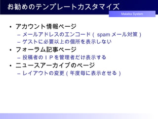 お勧めのテンプレートカスタマイズ アカウント情報ページ メールアドレスのエンコード（ spam メール対策） ゲストに必要以上の個所を表示しない フォーラム記事ページ 投稿者のＩＰを管理者だけ表示する ニュースアーカイブのページ レイアウトの変更（年度毎に表示させる） 