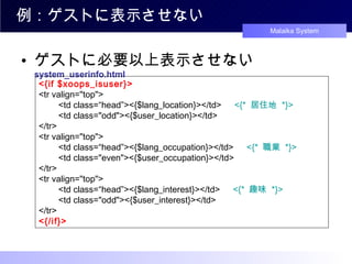 例：ゲストに表示させない ゲストに必要以上表示させない system_userinfo.html <{if $xoops_isuser}> <tr valign="top"> 　　 <td class=“head”><{$lang_location}></td> 　 <{*  居住地  *}> 　　 <td class="odd"><{$user_location}></td> </tr> <tr valign="top"> 　　 <td class=“head”><{$lang_occupation}></td> 　 <{*  職業  *}> 　　 <td class="even"><{$user_occupation}></td> </tr> <tr valign="top"> 　　 <td class=“head”><{$lang_interest}></td> 　 <{*  趣味  *}> 　　 <td class="odd"><{$user_interest}></td> </tr> <{/if}> 
