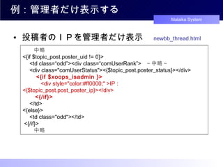 例：管理者だけ表示する 投稿者のＩＰを管理者だけ表示　 newbb_thread.html 　　中略 <{if $topic_post.poster_uid != 0}> 　 <td class=“odd”><div class=“comUserRank”>   ～中略～  　 <div class="comUserStatus"><{$topic_post.poster_status}></div> 　　 <{if $xoops_isadmin }> 　　　 <div style="color:#ff0000;" >IP : <{$topic_post.post_poster_ip}></div> 　　 <{/if}> 　 </td> <{else}> 　 <td class="odd"></td> <{/if}> 　　中略 