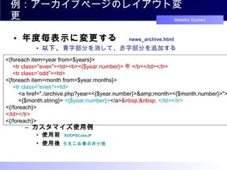 例：アーカイブページのレイアウト変更 年度毎表示に変更する　 news_archive.html 以下、 青字部分を消して、赤字部分を追加する カスタマイズ使用例 使用前  XOOPSCubeJP 使用後  うえこみ春日井小牧 <{foreach item=year from=$years}> 　 <tr class="even"><td><b><{$year.number}> 年 </b></td></tr> 　 <tr class=“odd”><td> <{foreach item=month from=$year.months}> 　 <tr class="even"><td> 　　 <a href="./archive.php?year=<{$year.number}>&amp;month=<{$month.number}>"> 　　 <{$month.string}>  <{$year.number}> </a> &nbsp;&nbsp;   </td></tr> <{/foreach}> </td></tr> <{/foreach}> 