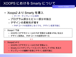 XOOPS における Smarty について Xoops2 より Smarty を導入 テーマ・テンプレートに採用 プログラム部分とビュー部分の独立 デザインの柔軟性が増す PHP コードの変更をしなくても、デザイン変更可能に Xoops1 では XOOPS コアやモジュールの PHP 言語から直接 HTML を出力 デザイン変更は、 PHP コードの変更を伴った Xoops2 より XOOPS コアやモジュールの PHP 言語より、 Smarty というテンプレートエンジンを介して HTML を出力 テンプレートの編集で容易にデザイン変更可能に 　　　　　　 　　 ↓↓ 