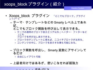 xoops_block プラグイン（紹介） Xoops_block  プラグイン 　 「どこでもブロック」プラグイン ? (^^ ゞ テーマ・テンプレートなどの Smarty レベル上であれば、 どこでもブロック関数を呼び出して表示できる。 テーマの通常のブロック表示エリア以外（ヘッダー・フッターなど）にも ブロックを呼び出し表示できる。 ブロックのテンプレートに使えば、ニコイチブロックが出来る。 コンテンツの中に、ブロックを表示する事も可能になる。 ブロック関数を呼出し、 Smarty 変数にアサインしてるだけ 自由にレイアウト可能 上級者向けではあるが、使いこなせれば超強力 　　　　　　　　　　　　　　　　　　　　　　　・・・・・・かも (^^ ゞ 