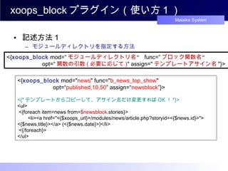 xoops_block プラグイン（使い方 1 ） 記述方法１ モジュールディレクトリを指定する方法 <{ xoops_block  mod=“ モジュールディレクトリ名 ”  func=“ ブロック関数名 ”  　　　　　　 opt=“ 関数の引数 ( 必要に応じて ) " assign=" テンプレートアサイン名 "}>  <{ xoops_block  mod=" news " func=" b_news_top_show "  　　　　　　 opt=“ published,10,50 ” assign=“ newsblock ”}>  <{* テンプレートからコピーして、アサイン名だけ変更すれば OK ！ *}> <ul> <{foreach item=news from= $newsblock .stories}> 　 <li><a href="<{$xoops_url}>/modules/news/article.php?storyid=<{$news.id}>"> <{$news.title}></a> (<{$news.date}>)</li> <{/foreach}>  </ul>  