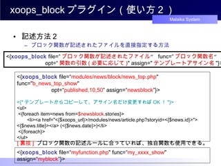 xoops_block プラグイン（使い方２） 記述方法２ ブロック関数が記述されたファイルを直接指定する方法 <{ xoops_block  file=“ ブロック関数が記述されたファイル ”  func=“ ブロック関数名 ” 　　　　　　 opt=“ 関数の引数 ( 必要に応じて ) " assign=" テンプレートアサイン名 "}>  <{ xoops_block   file =“ modules/news/block/news_top.php " func=" b_news_top_show "  　　　　　　 opt=“ published,10,50 ” assign=“ newsblock ”}>  <{* テンプレートからコピーして、アサイン名だけ変更すれば OK ！ *}> <ul> <{foreach item=news from= $newsblock .stories}> 　 <li><a href="<{$xoops_url}>/modules/news/article.php?storyid=<{$news.id}>"> <{$news.title}></a> (<{$news.date}>)</li> <{/foreach}>  </ul>  [ 裏技 ]   ブロック関数の記述ルールに合っていれば、独自関数も使用できる。 <{ xoops_block   file =“ myfunction .php " func=“ my_xxxx_show " assign=“ myblock ”}>  