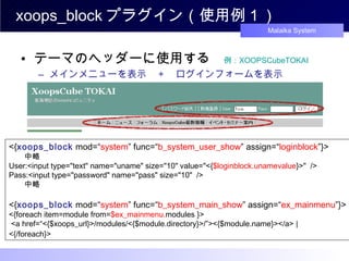 xoops_block プラグイン（使用例１） テーマのヘッダーに使用する　 例： XOOPSCubeTOKAI メインメニューを表示　 + 　ログインフォームを表示 <{ xoops_block  mod=“ system ” func=“ b_system_user_show ” assign=“ loginblock ”}> 　　 中略 User:<input type="text" name="uname" size="10" value="<{ $loginblock.unamevalue }>"  /> Pass:<input type="password" name="pass" size="10"  /> 　 　中略 <{ xoops_block  mod=“ system ” func=“ b_system_main_show ” assign=“ ex_mainmenu ”}> <{foreach item=module from= $ex_mainmenu. modules }>  <a href=“<{$xoops_url}>/modules/<{$module.directory}>/”><{$module.name}></a> |  <{/foreach}>   