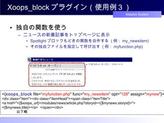 Xoops_block プラグイン（使用例３） 独自の関数を使う ニュースの新着記事をトップページに表示 Spotlight ブロックもどきの関数を自作する  ( 例： my_newsitem) その独自ファイルを指定して呼び出す  ( 例： myfunction.php) <{ xoops_block  file=“ myfunction.php " func=" my_newsitem “ opt=" 128 " assign=" mynew "}> <div class="item"><div class="itemHead"><span class="itemTitle"> <a href="<{$xoops_url}>/modules/news/article.php?storyid=<{$mynews.storyid}>"> <{$mynews.title}></a>  </span></div> 　　　　以下略 