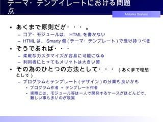 テーマ・テンプイレートにおける問題点 あくまで原則だが・・・。 コア・モジュールは、 HTML を書かない HTML は、 Smarty 側 ( テーマ・テンプレート ) で受け持つべき そうであれば・・・ 柔軟なカスタマイズが容易に可能になる 利用者にとってもメリットは大きい筈 その為のひとつの方法として・・・ （あくまで理想として） プログラムとテンプレート ( デザイン ) の分業も良いかも プログラム作者  +  テンプレート作者 実際には、モジュール等は一人で開発するケースがほどんどで、 難しい事も多いのが現実 