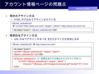 アカウント情報ページの問題点 現状のアサイン方法 HTML タグ込みでアサインされている 理想的なアサイン方法 URL のみでアサインするべき    カスタマイズが容易になる <{$user_websiteurl}>    <a href=“http : //www.xxx.com/” target=“_blank”> http://www.xxx.com/</a> <td class="even">  <{$user_websiteurl}> </td> <{$user_websiteurl}>    http://www.xxx.com/ <td class="even">  <a href=“ <{$user_websiteurl}>” target=“_blank”> <{$user_websiteurl}></a> </td> <{if $user_websiteurl }>   <{*  画像を表示する場合のカスタマイズ例 *}> 　　 <a href=“ <{$user_websiteurl}> ”  target=“_blank”  > 　　　　 <img src="<{$xoops_url}>/images/icons/www.gif" border="0" /> </a> <{/if}> 