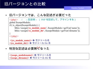 旧バージョンとの比較 旧バージョンでは、こんな記述が必要だった 特別な記述は必要無くなった <{php}> 　 // 　 -- 記述例 --  （ PHP を記述して、アサインする） global $xoopsModule; if ( is_object($xoopsModule) ) { 　　 $this->assign(‘ ex_module_name ’, $xoopsModule->getVar(‘name’)); 　　 $this->assign(‘ ex_module_dir ’, $xoopsModule->getVar(‘dirname’)); } <{/php}> <{ex_module_name}>    モジュール名 <{ex_module_dir}>    モジュール Dir 名 <{xoops_modulename}>    モジュール名 <{xoops_dirname}>    モジュール Dir 名 　　 ↓↓ 