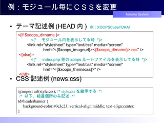 テーマ記述例 (HEAD 内 )  例： XOOPSCubeTOKAI CSS 記述例 (news.css) 例：モジュール毎にＣＳＳを変更 @import url(style.css);  /* style.css を継承する  */  /*  以下、相違個所のみ記述  */ td#headerbanner { 　 background-color:#0e3c23; vertical-align:middle; text-align:center; } <{if $xoops_dirname }> 　　　 <{* 　モジュール内を表示してる時  *}> 　　 <link rel="stylesheet" type="text/css" media="screen"  　　　　　　 href="<{$xoops_imageurl}> <{$xoops_dirname}>.css " /> <{else}> 　　　 <{* 　 index.php 等の xoops ルートファイルを表示してる時  *}> 　　 <link rel="stylesheet" type="text/css" media="screen"  　　　　　　 href="<{$xoops_themecss}>" /> <{/if}>   