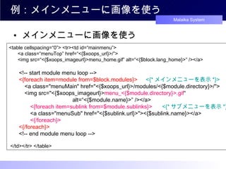 例：メインメニューに画像を使う メインメニューに画像を使う <table cellspacing=“0”> <tr><td id=“mainmenu”>   　 <a class=“menuTop” href=“<{$xoops_url}>/”>   　 <img src=“<{$xoops_imageurl}>menu_home.gif” alt=“<{$block.lang_home}>” /></a>   　 <!-- start module menu loop -->   　 <{foreach item=module from=$block.modules}> 　 <{* メインメニューを表示 *}>   　　 <a class="menuMain" href="<{$xoops_url}>/modules/<{$module.directory}>/">   　　 <img src="<{$xoops_imageurl}> menu_<{$module.directory}>.gif “ 　　　　　　　　　　　 alt=“<{$module.name}>” /></a>   　　　 <{foreach item=sublink from=$module.sublinks}>  　 <{* サブメニューを表示 *}>   　　　 <a class="menuSub" href="<{$sublink.url}>"><{$sublink.name}></a>   　　　 <{/foreach}>   　 <{/foreach}>   　 <!-- end module menu loop -->  </td></tr> </table>  
