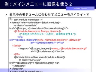 例：メインメニューに画像を使う２ 表示中のモジュールに合わせてメニューをハイライトする <!-- start module menu loop -->  <{foreach item=module from=$block.modules}>   　 <a class=“menuMain” href=“<{$xoops_url}>/modules/<{$module.directory}>/”>   　 <{if $module.directory == $xoops_dirname }> 　　　   <{* 現在表示中のモジュールだけ、画像を変更する *}> 　　　 <img src="<{$xoops_imageurl}> menu_<{$module.directory}> _a ctive .gif “ 　　　　　　　　   alt="<{$module.name}>" /></a>  　 <{else}>   　　　 <img src="<{$xoops_imageurl}> menu_<{$module.directory}>.gif “ 　　　　　　　　   alt="<{$module.name}>" /></a>   　 <{/if}>   　 <{foreach item=sublink from=$module.sublinks}>   　　　 <a class="menuSub" href="<{$sublink.url}>"><{$sublink.name}></a>  　 <{/foreach}>  <{/foreach}>   <!-- end module menu loop -->   