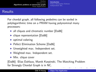 Outline
Introduction
Algorithmic problems on intersection graphs
Three Applications
Introduction
Pefect Elimination Scheme
Independent Set.
Results
For chordal graph, all following probelms can be sovled in
polylogarithmic time on a PRAM having polynominal many
processors:
all cliques and chromatic number [Da86]
clique repersentation [Da86]
optimal coloring
Pefect Elimination Scheme [Da86]
Unweighted max. Independent set.
Weighted max. Independent set.
Min. clique cover
[Da86]: Elias Dahlaus, Marek Karpinski, The Matching Problem
for Strongly Chordal Graph is in NC.
Chih Yi Huang Clique Tree Application
 
