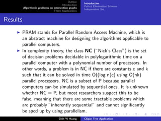 Outline
Introduction
Algorithmic problems on intersection graphs
Three Applications
Introduction
Pefect Elimination Scheme
Independent Set.
Results
PRAM stands for Parallel Random Access Machine, which is
an abstract machine for designing the algorithms applicable to
parallel computers.
In complexity theory, the class NC (”Nick’s Class”) is the set
of decision problems decidable in polylogarithmic time on a
parallel computer with a polynomial number of processors. In
other words, a problem is in NC if there are constants c and k
such that it can be solved in time O((log n)c) using O(nk)
parallel processors. NC is a subset of P because parallel
computers can be simulated by sequential ones. It is unknown
whether NC = P, but most researchers suspect this to be
false, meaning that there are some tractable problems which
are probably ”inherently sequential” and cannot signiﬁcantly
be sped up by using parallelism.
Chih Yi Huang Clique Tree Application
 