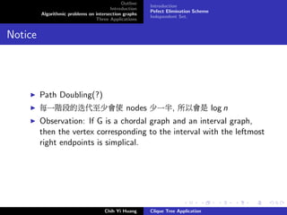 Outline
Introduction
Algorithmic problems on intersection graphs
Three Applications
Introduction
Pefect Elimination Scheme
Independent Set.
Notice
Path Doubling(?)
每一階段的迭代至少會使 nodes 少一半, 所以會是 log n
Observation: If G is a chordal graph and an interval graph,
then the vertex corresponding to the interval with the leftmost
right endpoints is simplical.
Chih Yi Huang Clique Tree Application
 