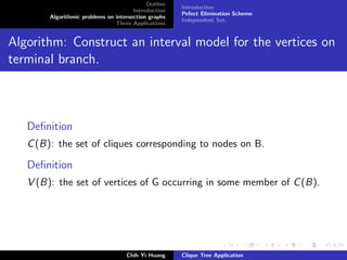 Outline
Introduction
Algorithmic problems on intersection graphs
Three Applications
Introduction
Pefect Elimination Scheme
Independent Set.
Algorithm: Construct an interval model for the vertices on
terminal branch.
Deﬁnition
C(B): the set of cliques corresponding to nodes on B.
Deﬁnition
V (B): the set of vertices of G occurring in some member of C(B).
Chih Yi Huang Clique Tree Application
 