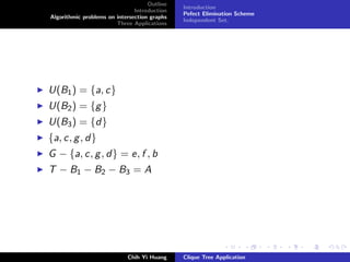 Outline
Introduction
Algorithmic problems on intersection graphs
Three Applications
Introduction
Pefect Elimination Scheme
Independent Set.
U(B1) = {a, c}
U(B2) = {g}
U(B3) = {d}
{a, c, g, d}
G − {a, c, g, d} = e, f , b
T − B1 − B2 − B3 = A
Chih Yi Huang Clique Tree Application
 