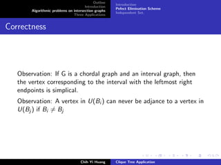 Outline
Introduction
Algorithmic problems on intersection graphs
Three Applications
Introduction
Pefect Elimination Scheme
Independent Set.
Correctness
Observation: If G is a chordal graph and an interval graph, then
the vertex corresponding to the interval with the leftmost right
endpoints is simplical.
Observation: A vertex in U(Bi ) can never be adjance to a vertex in
U(Bj ) if Bi = Bj
Chih Yi Huang Clique Tree Application
 
