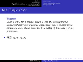 Outline
Introduction
Algorithmic problems on intersection graphs
Three Applications
Introduction
Pefect Elimination Scheme
Independent Set.
Min. Clique Cover
Theorem
Given a PEO for a chordal graph G and the corresponding
lexicographically frist maximal independent set, it is possible to
compute a min. clique cover for G in O(log n) time using O(m)
processors.
PEO: v1, v2, v3, , vn
Chih Yi Huang Clique Tree Application
 
