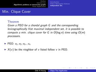 Outline
Introduction
Algorithmic problems on intersection graphs
Three Applications
Introduction
Pefect Elimination Scheme
Independent Set.
Min. Clique Cover
Theorem
Given a PEO for a chordal graph G and the corresponding
lexicographically frist maximal independent set, it is possible to
compute a min. clique cover for G in O(log n) time using O(m)
processors.
PEO: v1, v2, v3, , vn
X(v) be the nieghbor of v listed follow v in PEO.
Chih Yi Huang Clique Tree Application
 
