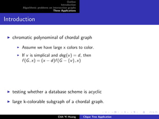 Outline
Introduction
Algorithmic problems on intersection graphs
Three Applications
Introduction
chromatic polynominal of chordal graph
Assume we have large x colors to color.
If v is simplical and deg(v) = d, then
f (G, x) = (x − d)f (G − {v}, x)
testing whether a database scheme is acyclic
large k-colorable subgraph of a chordal graph.
Chih Yi Huang Clique Tree Application
 