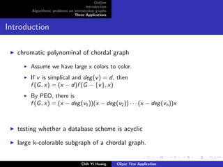 Outline
Introduction
Algorithmic problems on intersection graphs
Three Applications
Introduction
chromatic polynominal of chordal graph
Assume we have large x colors to color.
If v is simplical and deg(v) = d, then
f (G, x) = (x − d)f (G − {v}, x)
By PEO, there is
f (G, x) = (x − deg(v1))(x − deg(v2)) · · · (x − deg(vn))x
testing whether a database scheme is acyclic
large k-colorable subgraph of a chordal graph.
Chih Yi Huang Clique Tree Application
 
