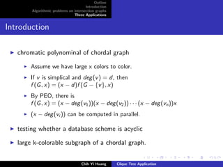 Outline
Introduction
Algorithmic problems on intersection graphs
Three Applications
Introduction
chromatic polynominal of chordal graph
Assume we have large x colors to color.
If v is simplical and deg(v) = d, then
f (G, x) = (x − d)f (G − {v}, x)
By PEO, there is
f (G, x) = (x − deg(v1))(x − deg(v2)) · · · (x − deg(vn))x
(x − deg(vi )) can be computed in parallel.
testing whether a database scheme is acyclic
large k-colorable subgraph of a chordal graph.
Chih Yi Huang Clique Tree Application
 