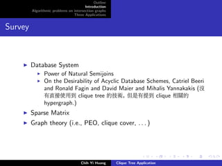 Outline
Introduction
Algorithmic problems on intersection graphs
Three Applications
Survey
Database System
Power of Natural Semijoins
On the Desirability of Acyclic Database Schemes, Catriel Beeri
and Ronald Fagin and David Maier and Mihalis Yannakakis (沒
有直接使用到 clique tree 的技術。 但是有提到 clique 相關的
hypergraph.)
Sparse Matrix
Graph theory (i.e., PEO, clique cover, . . . )
Chih Yi Huang Clique Tree Application
 