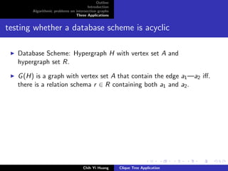 Outline
Introduction
Algorithmic problems on intersection graphs
Three Applications
testing whether a database scheme is acyclic
Database Scheme: Hypergraph H with vertex set A and
hypergraph set R.
G(H) is a graph with vertex set A that contain the edge a1—a2 iﬀ.
there is a relation schema r ∈ R containing both a1 and a2.
Chih Yi Huang Clique Tree Application
 
