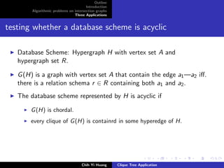 Outline
Introduction
Algorithmic problems on intersection graphs
Three Applications
testing whether a database scheme is acyclic
Database Scheme: Hypergraph H with vertex set A and
hypergraph set R.
G(H) is a graph with vertex set A that contain the edge a1—a2 iﬀ.
there is a relation schema r ∈ R containing both a1 and a2.
The database scheme represented by H is acyclic if
G(H) is chordal.
every clique of G(H) is containrd in some hyperedge of H.
Chih Yi Huang Clique Tree Application
 