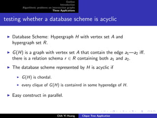 Outline
Introduction
Algorithmic problems on intersection graphs
Three Applications
testing whether a database scheme is acyclic
Database Scheme: Hypergraph H with vertex set A and
hypergraph set R.
G(H) is a graph with vertex set A that contain the edge a1—a2 iﬀ.
there is a relation schema r ∈ R containing both a1 and a2.
The database scheme represented by H is acyclic if
G(H) is chordal.
every clique of G(H) is containrd in some hyperedge of H.
Easy construct in parallel.
Chih Yi Huang Clique Tree Application
 
