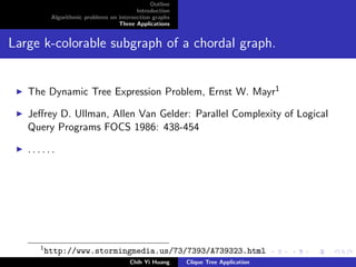 Outline
Introduction
Algorithmic problems on intersection graphs
Three Applications
Large k-colorable subgraph of a chordal graph.
The Dynamic Tree Expression Problem, Ernst W. Mayr1
Jeﬀrey D. Ullman, Allen Van Gelder: Parallel Complexity of Logical
Query Programs FOCS 1986: 438-454
. . . . . .
1
http://www.stormingmedia.us/73/7393/A739323.html
Chih Yi Huang Clique Tree Application
 