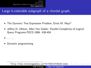 Outline
Introduction
Algorithmic problems on intersection graphs
Three Applications
Large k-colorable subgraph of a chordal graph.
The Dynamic Tree Expression Problem, Ernst W. Mayr1
Jeﬀrey D. Ullman, Allen Van Gelder: Parallel Complexity of Logical
Query Programs FOCS 1986: 438-454
. . . . . .
Dynamic programming
1
http://www.stormingmedia.us/73/7393/A739323.html
Chih Yi Huang Clique Tree Application
 