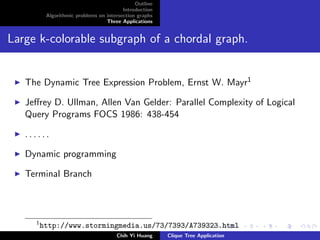 Outline
Introduction
Algorithmic problems on intersection graphs
Three Applications
Large k-colorable subgraph of a chordal graph.
The Dynamic Tree Expression Problem, Ernst W. Mayr1
Jeﬀrey D. Ullman, Allen Van Gelder: Parallel Complexity of Logical
Query Programs FOCS 1986: 438-454
. . . . . .
Dynamic programming
Terminal Branch
1
http://www.stormingmedia.us/73/7393/A739323.html
Chih Yi Huang Clique Tree Application
 