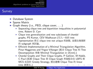 Outline
Introduction
Algorithmic problems on intersection graphs
Three Applications
Survey
Database System
Sparse Matrix
Graph theory (i.e., PEO, clique cover, . . . )
Separating clique tree and bipartition inequalities in polynomial
time, Robert D. Carr
Clique tree generalization and new subclasses of chordal
graphs, PS Kumar, CEV Madhavan (引入一些的 tree
representation 修正 clique tree not unique 的缺點, 並提出幾個新
的 subgraph 來討論。
Eﬃcient Implementation of a Minimal Triangulation Algorithm,
Pinar Heggernes and Yngve Villanger (配合 Clique Tree 和 Tree
Decomposition 來做 Minimal Triangulation in O(nm).)
Chordal Graphs and Their Clique Graphs, P Galinier, M Habib,
C Paul (拓展 Clique Tree 到 Clique Graph 然後配合自 LBFS 與
MCS 改良的 Greedy Strategy, 提出建構 Clique Tree 的 linear
time 演算法。)
Chih Yi Huang Clique Tree Application
 