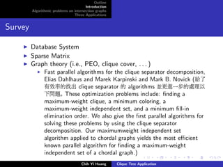 Outline
Introduction
Algorithmic problems on intersection graphs
Three Applications
Survey
Database System
Sparse Matrix
Graph theory (i.e., PEO, clique cover, . . . )
Fast parallel algorithms for the clique separator decomposition,
Elias Dahlhaus and Marek Karpinski and Mark B. Novick (給了
有效率的找出 clique separator 的 algorithms 並更進一步的處理以
下問題。 These optimization problems include: ﬁnding a
maximum-weight clique, a minimum coloring, a
maximum-weight independent set, and a minimum ﬁll-in
elimination order. We also give the ﬁrst parallel algorithms for
solving these problems by using the clique separator
decomposition. Our maximumweight independent set
algorithm applied to chordal graphs yields the most eﬃcient
known parallel algorithm for ﬁnding a maximum-weight
independent set of a chordal graph.)
Chih Yi Huang Clique Tree Application
 